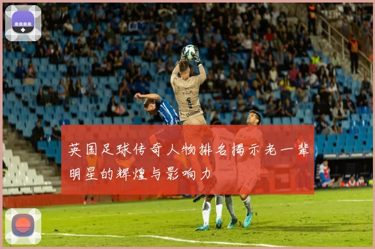 英国足球传奇人物排名揭示老一辈明星的辉煌与影响力