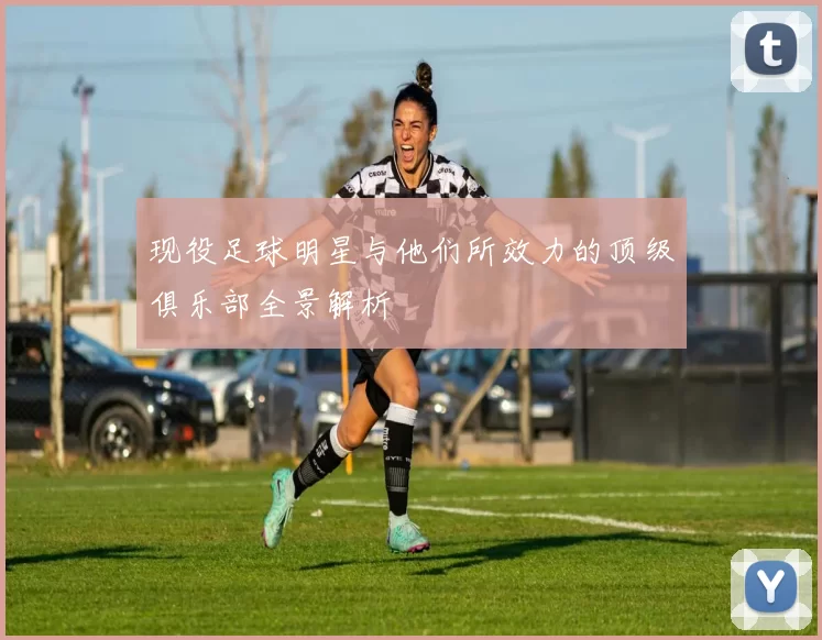 现役足球明星与他们所效力的顶级俱乐部全景解析
