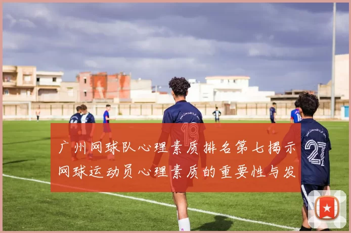 广州网球队心理素质排名第七揭示网球运动员心理素质的重要性与发展潜力