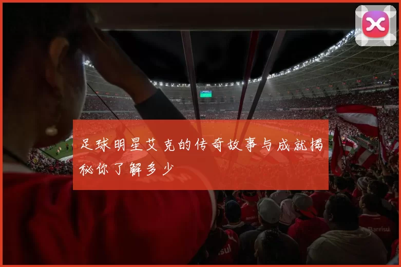 足球明星艾克的传奇故事与成就揭秘你了解多少