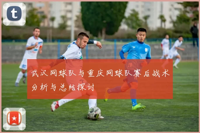 武汉网球队与重庆网球队赛后战术分析与总结探讨