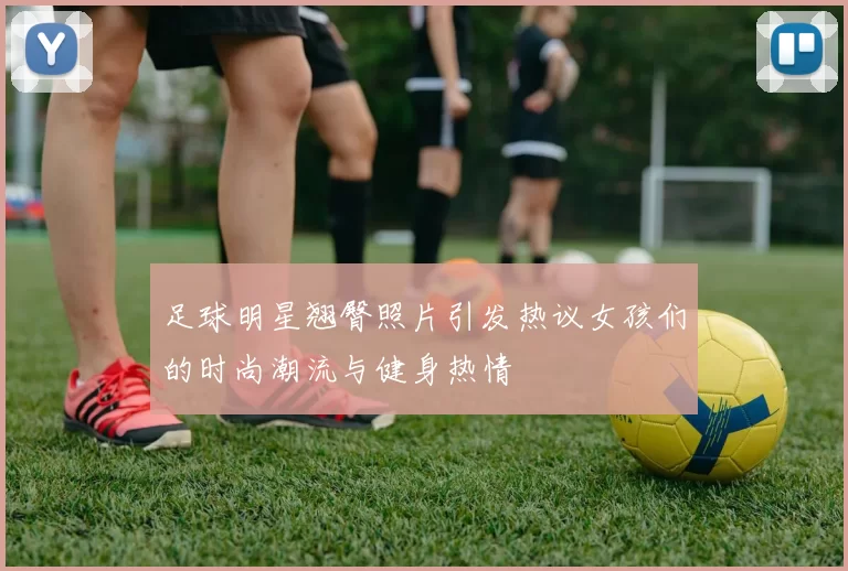 足球明星翘臀照片引发热议女孩们的时尚潮流与健身热情