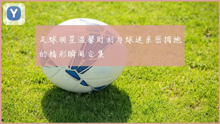 足球明星温馨时刻与球迷亲密拥抱的精彩瞬间合集