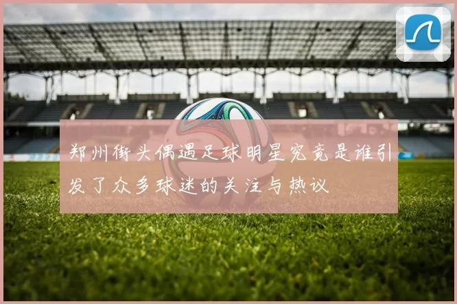 郑州街头偶遇足球明星究竟是谁引发了众多球迷的关注与热议