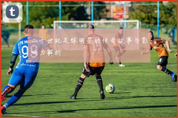 二十世纪足球明星的传奇故事与影响力解析
