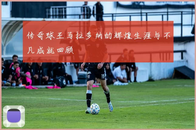 传奇球王马拉多纳的辉煌生涯与不凡成就回顾