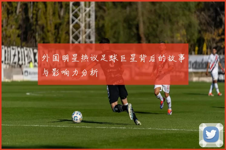 外国明星热议足球巨星背后的故事与影响力分析