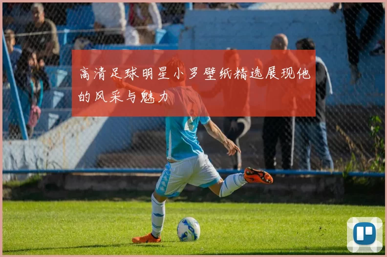 高清足球明星小罗壁纸精选展现他的风采与魅力