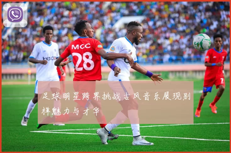 足球明星跨界挑战古风音乐展现别样魅力与才华