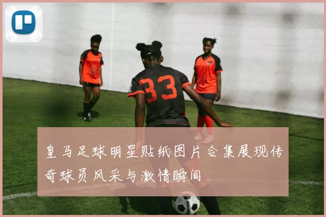 皇马足球明星贴纸图片合集展现传奇球员风采与激情瞬间