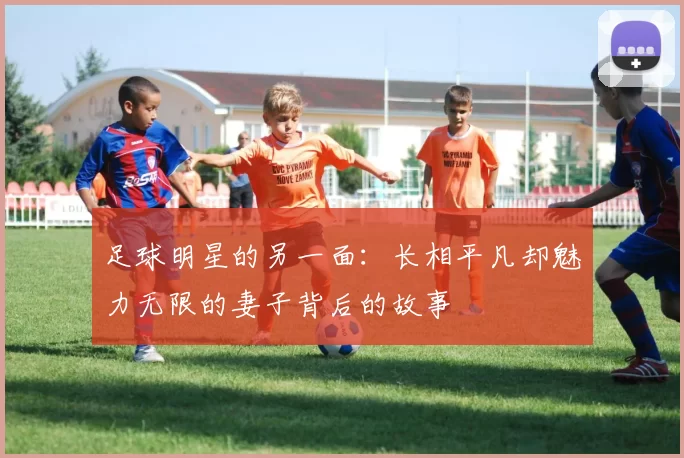 足球明星的另一面：长相平凡却魅力无限的妻子背后的故事
