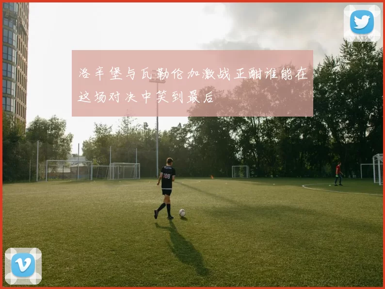 洛辛堡与瓦勒伦加激战正酣谁能在这场对决中笑到最后