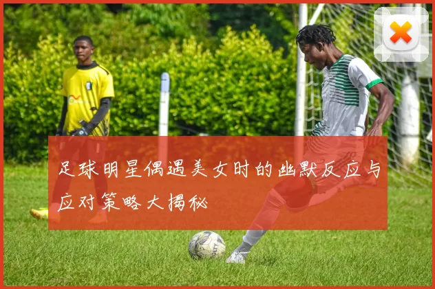 足球明星偶遇美女时的幽默反应与应对策略大揭秘