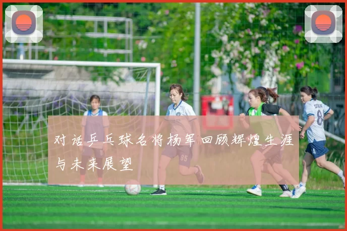 对话乒乓球名将杨军回顾辉煌生涯与未来展望