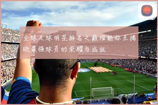 全球足球明星排名之巅谁能称王揭晓最强球员的荣耀与成就