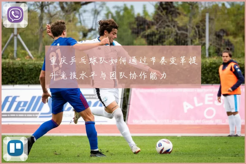 重庆乒乓球队如何通过节奏变革提升竞技水平与团队协作能力