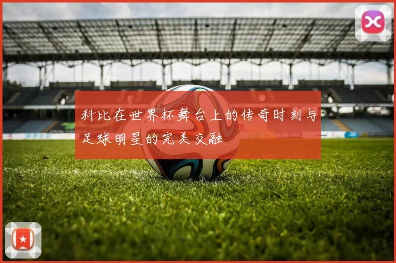 科比在世界杯舞台上的传奇时刻与足球明星的完美交融