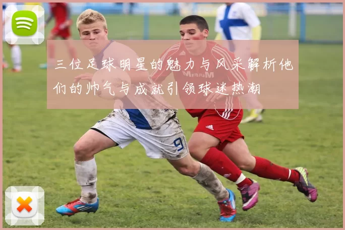 三位足球明星的魅力与风采解析他们的帅气与成就引领球迷热潮