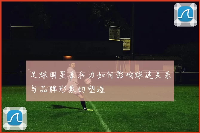 足球明星亲和力如何影响球迷关系与品牌形象的塑造