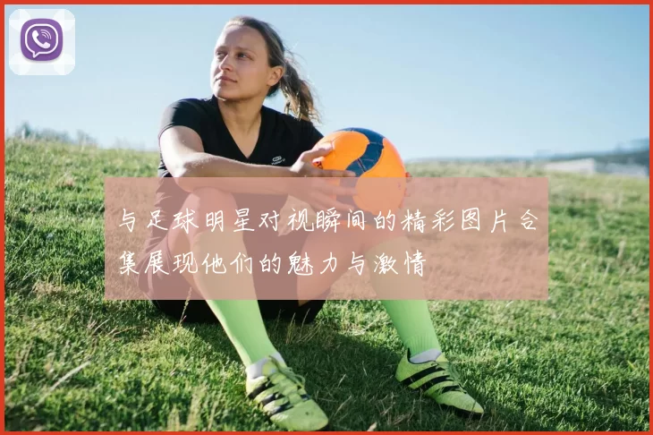 与足球明星对视瞬间的精彩图片合集展现他们的魅力与激情