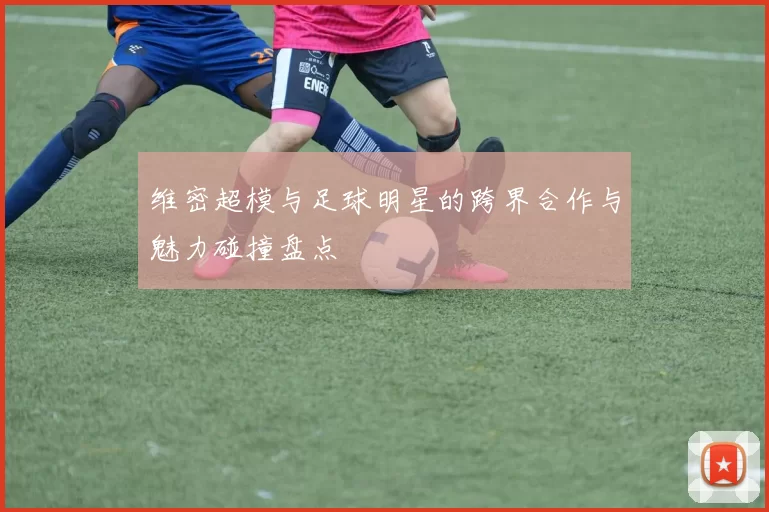 维密超模与足球明星的跨界合作与魅力碰撞盘点
