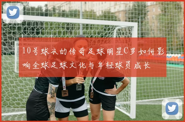 10号球衣的传奇足球明星C罗如何影响全球足球文化与年轻球员成长