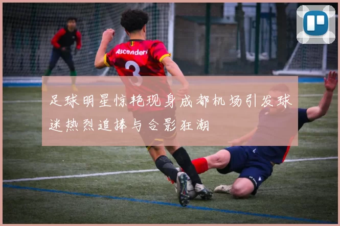 足球明星惊艳现身成都机场引发球迷热烈追捧与合影狂潮