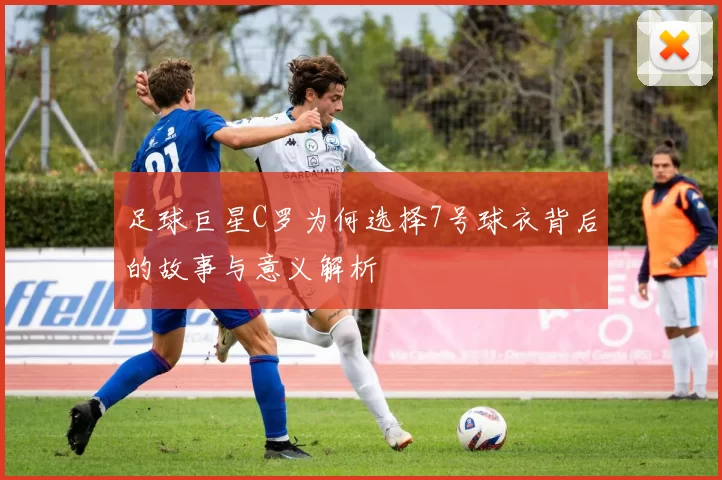 足球巨星C罗为何选择7号球衣背后的故事与意义解析