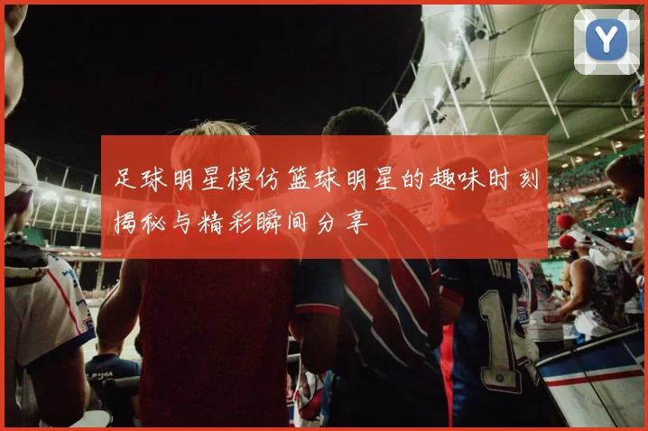 足球明星模仿篮球明星的趣味时刻揭秘与精彩瞬间分享