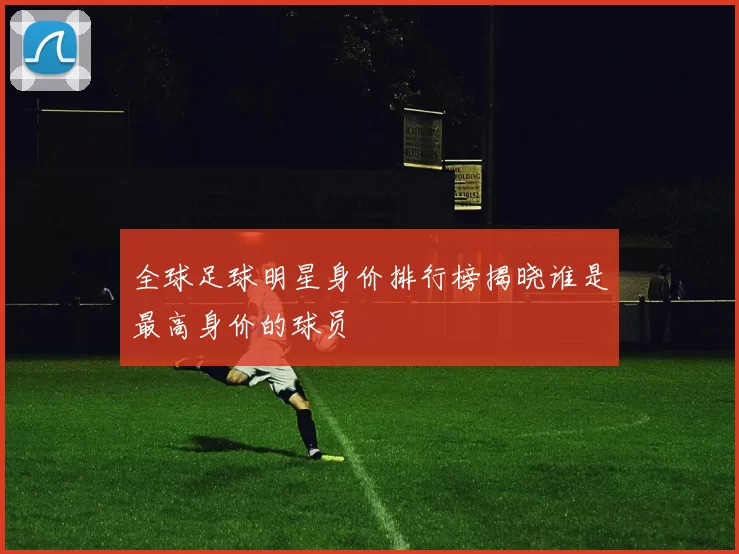 全球足球明星身价排行榜揭晓谁是最高身价的球员