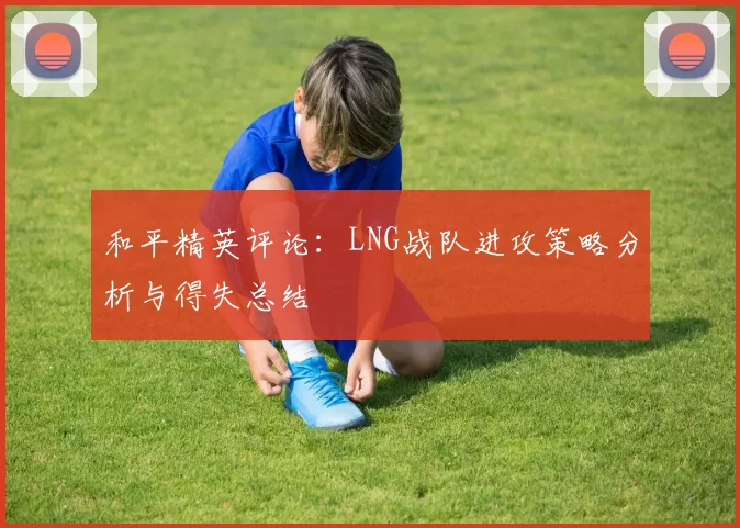和平精英评论：LNG战队进攻策略分析与得失总结