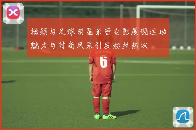 杨颖与足球明星亲密合影展现运动魅力与时尚风采引发粉丝热议