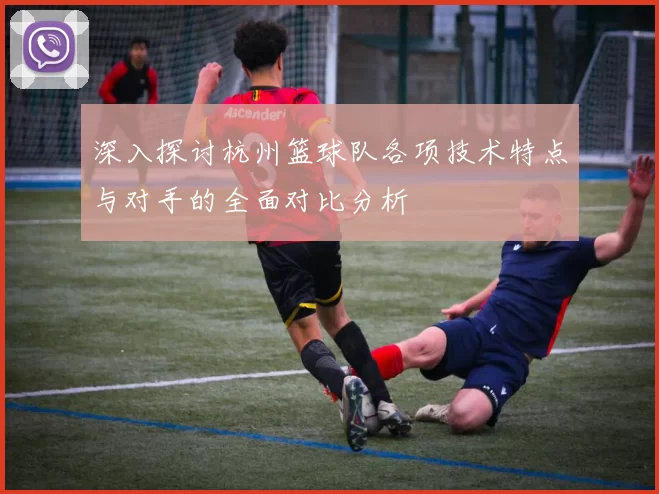 深入探讨杭州篮球队各项技术特点与对手的全面对比分析