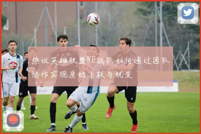 热议英雄联盟WE战队如何通过团队协作实现质的飞跃与蜕变