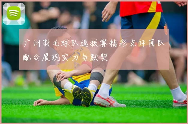 广州羽毛球队选拔赛精彩点评团队配合展现实力与默契