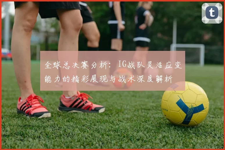 全球总决赛分析：IG战队灵活应变能力的精彩展现与战术深度解析