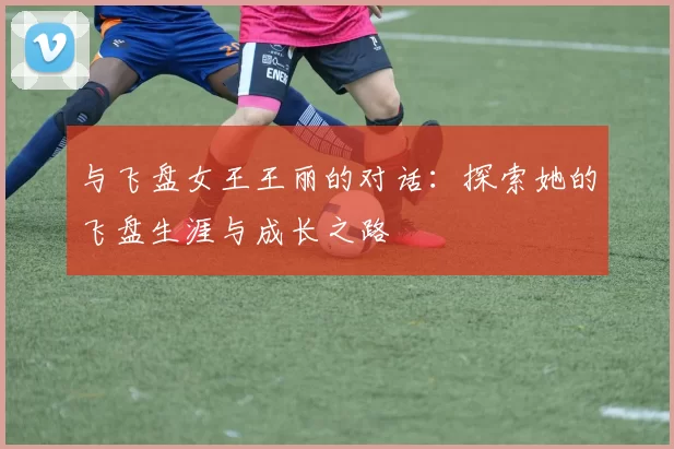 与飞盘女王王丽的对话：探索她的飞盘生涯与成长之路