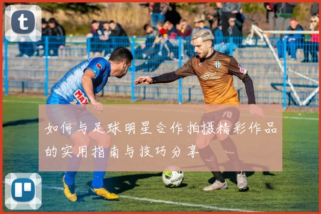 如何与足球明星合作拍摄精彩作品的实用指南与技巧分享