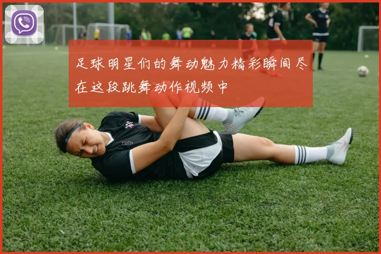 足球明星们的舞动魅力精彩瞬间尽在这段跳舞动作视频中