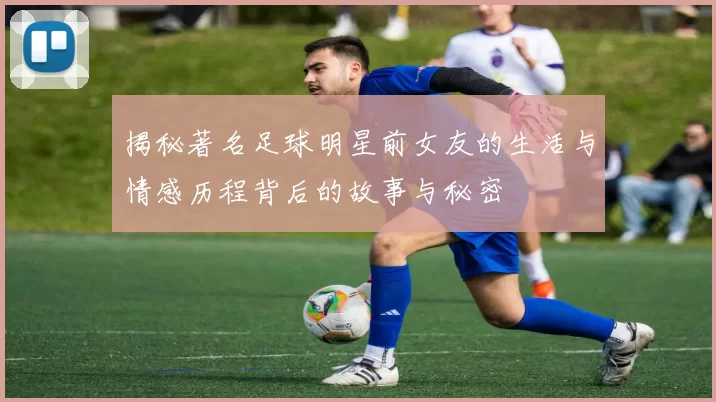 揭秘著名足球明星前女友的生活与情感历程背后的故事与秘密
