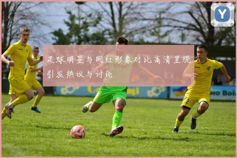 足球明星与网红形象对比高清呈现引发热议与讨论