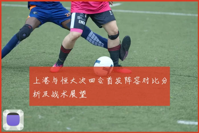 上港与恒大次回合首发阵容对比分析及战术展望