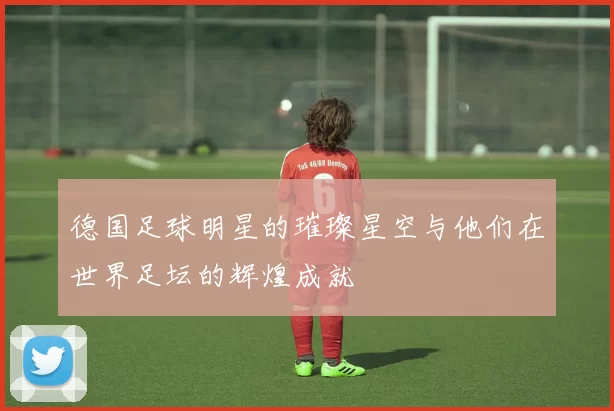 德国足球明星的璀璨星空与他们在世界足坛的辉煌成就