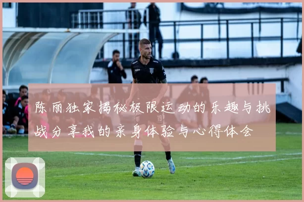 陈丽独家揭秘极限运动的乐趣与挑战分享我的亲身体验与心得体会