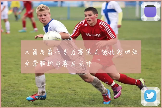 火箭与爵士季后赛第五场精彩回放全景解析与赛后点评