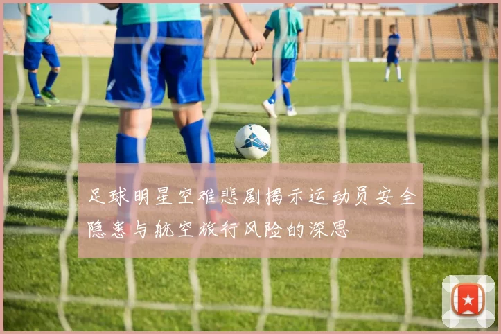 足球明星空难悲剧揭示运动员安全隐患与航空旅行风险的深思