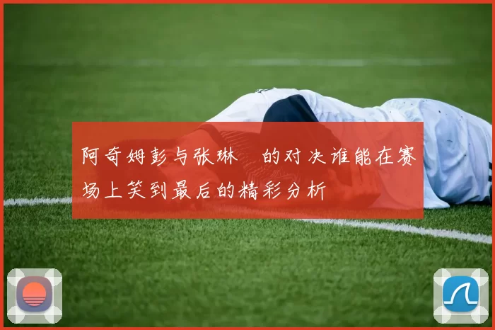 阿奇姆彭与张琳芃的对决谁能在赛场上笑到最后的精彩分析