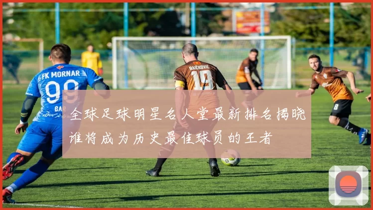 全球足球明星名人堂最新排名揭晓谁将成为历史最佳球员的王者