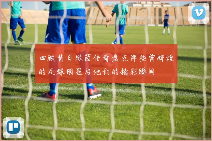 回顾昔日绿茵传奇盘点那些曾辉煌的足球明星与他们的精彩瞬间