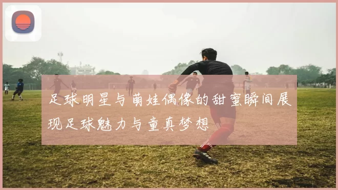 足球明星与萌娃偶像的甜蜜瞬间展现足球魅力与童真梦想